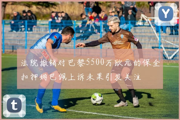法院撤销对巴黎5500万欧元的保全扣押姆巴佩上诉未果引发关注