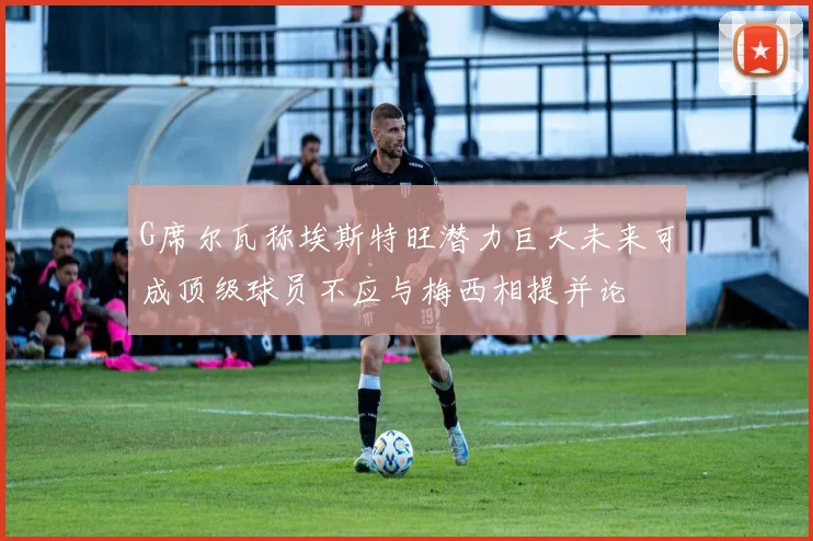 G席尔瓦称埃斯特旺潜力巨大未来可成顶级球员不应与梅西相提并论