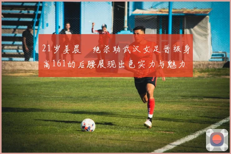 21岁姜晨璟绝杀助武汉女足晋级身高161的后腰展现出色实力与魅力