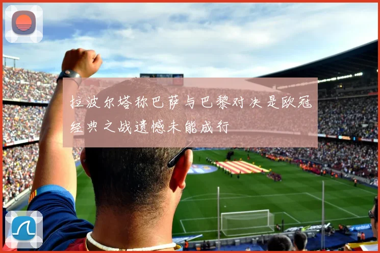 拉波尔塔称巴萨与巴黎对决是欧冠经典之战遗憾未能成行
