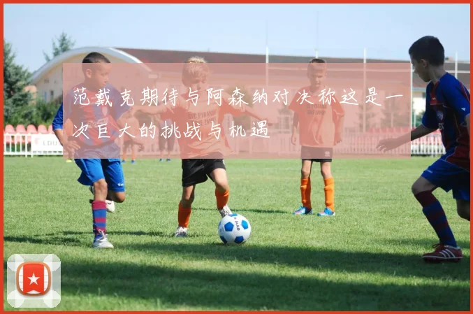 范戴克期待与阿森纳对决称这是一次巨大的挑战与机遇