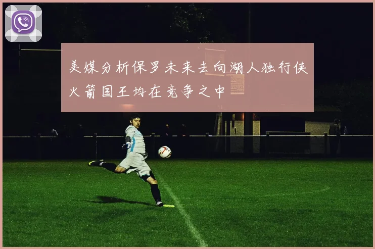 美媒分析保罗未来去向湖人独行侠火箭国王均在竞争之中
