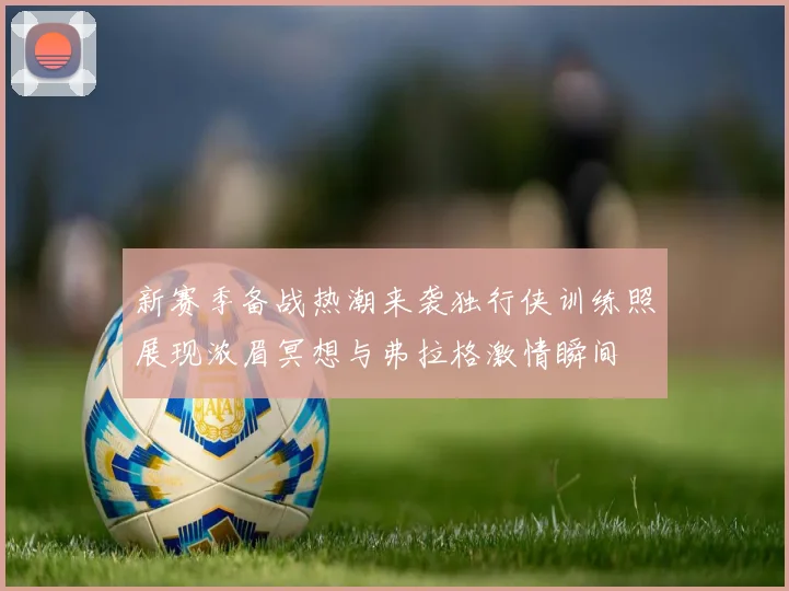 新赛季备战热潮来袭独行侠训练照展现浓眉冥想与弗拉格激情瞬间