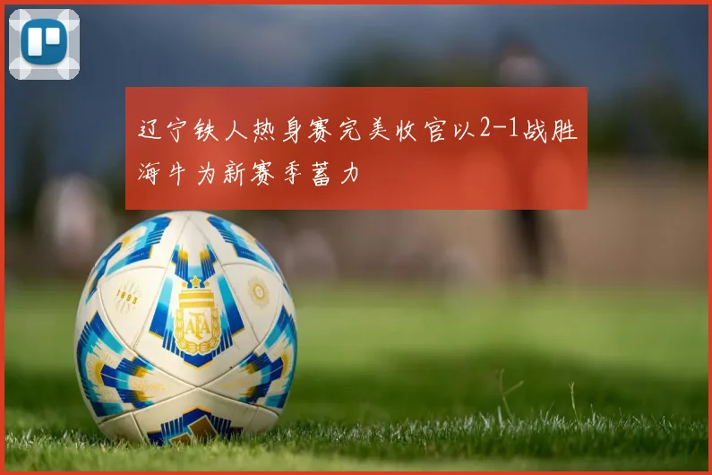 辽宁铁人热身赛完美收官以2-1战胜海牛为新赛季蓄力