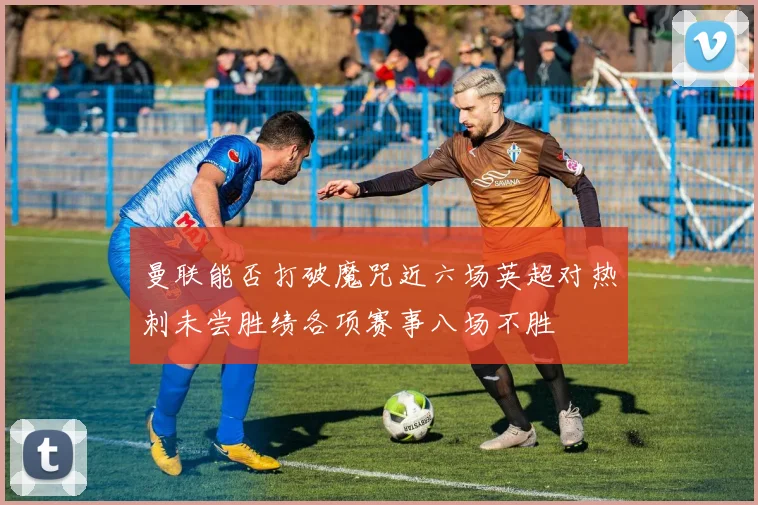 曼联能否打破魔咒近六场英超对热刺未尝胜绩各项赛事八场不胜