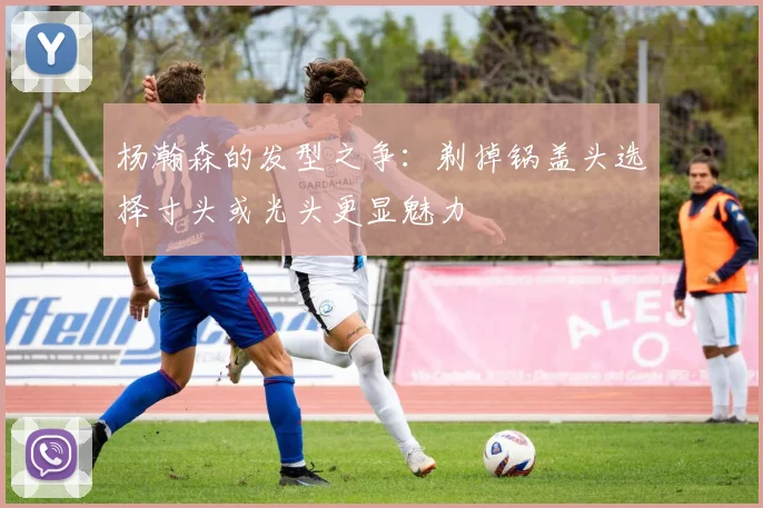 杨瀚森的发型之争：剃掉锅盖头选择寸头或光头更显魅力