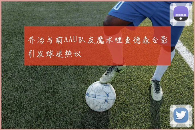 乔治与前AAU队友魔术理查德森合影引发球迷热议