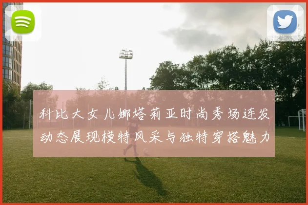科比大女儿娜塔莉亚时尚秀场连发动态展现模特风采与独特穿搭魅力