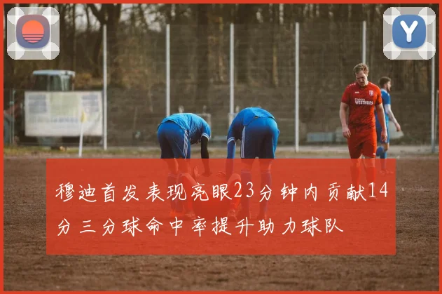 穆迪首发表现亮眼23分钟内贡献14分三分球命中率提升助力球队