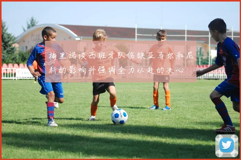 梅里诺谈西班牙队伤缺亚马尔和尼科的影响并强调全力以赴的决心