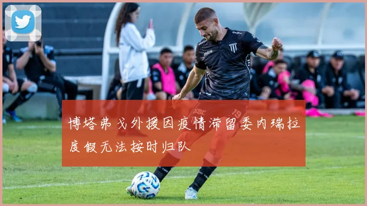 博塔弗戈外援因疫情滞留委内瑞拉度假无法按时归队