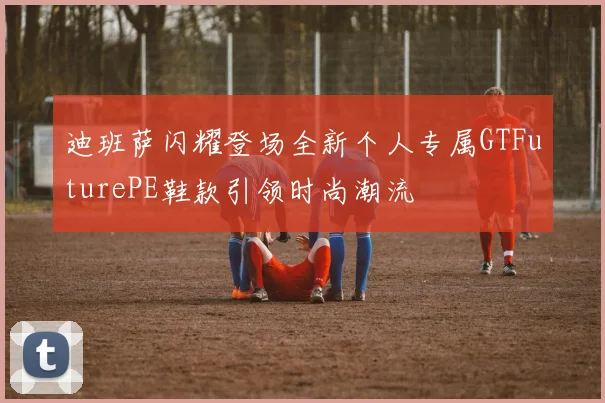 迪班萨闪耀登场全新个人专属GTFuturePE鞋款引领时尚潮流