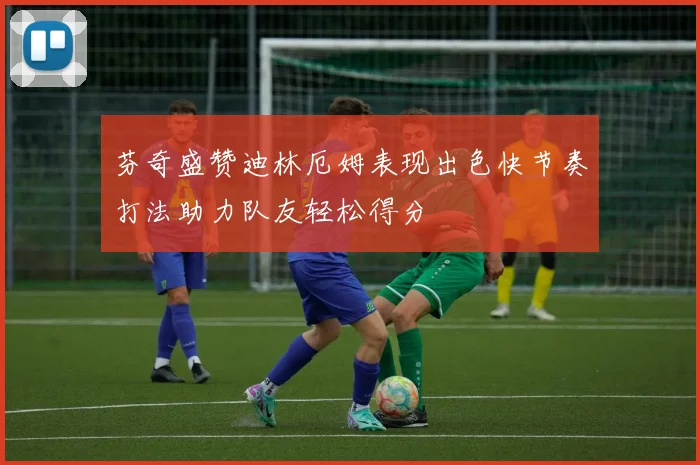芬奇盛赞迪林厄姆表现出色快节奏打法助力队友轻松得分