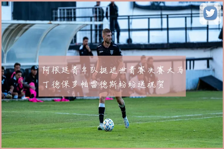 阿根廷青年队挺进世青赛决赛大马丁德保罗帕雷德斯纷纷送祝贺