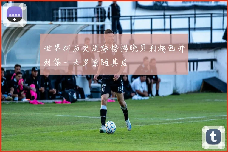 世界杯历史进球榜揭晓贝利梅西并列第一大罗紧随其后