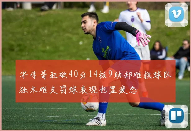 字母哥狂砍40分14板9助却难救球队独木难支罚球表现也显疲态
