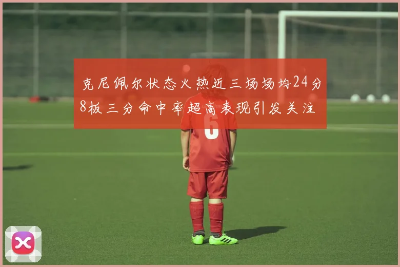 克尼佩尔状态火热近三场场均24分8板三分命中率超高表现引发关注