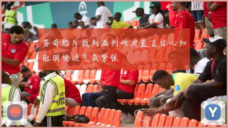 芬奇怒斥裁判漏判两次直言你心知肚明场边气氛紧张