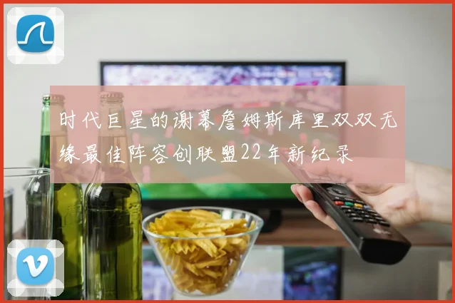 时代巨星的谢幕詹姆斯库里双双无缘最佳阵容创联盟22年新纪录