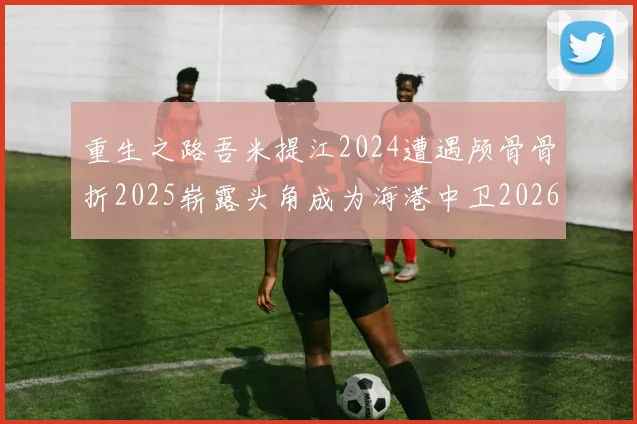 重生之路吾米提江2024遭遇颅骨骨折2025崭露头角成为海港中卫2026冲击U23冠军