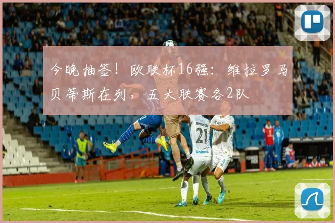 今晚抽签！欧联杯16强：维拉罗马贝蒂斯在列，五大联赛各2队