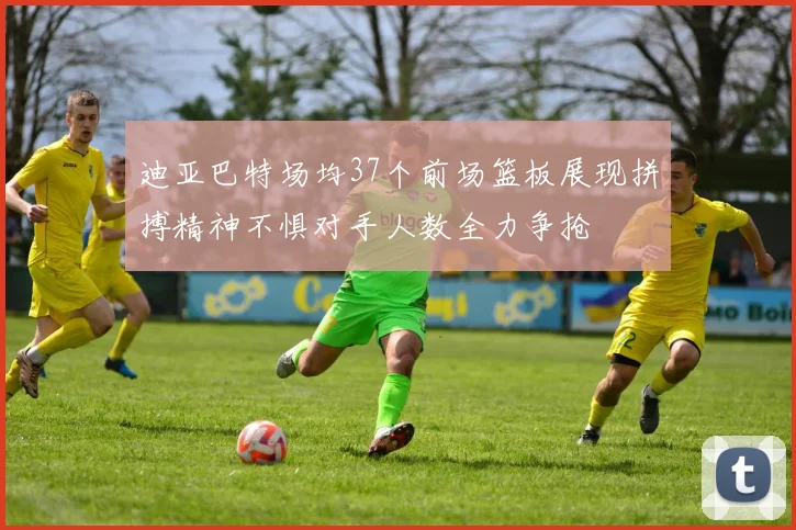 迪亚巴特场均37个前场篮板展现拼搏精神不惧对手人数全力争抢