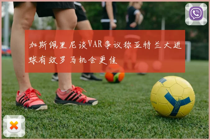 加斯佩里尼谈VAR争议称亚特兰大进球有效罗马机会更佳