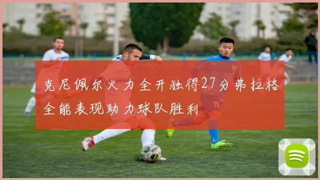克尼佩尔火力全开独得27分弗拉格全能表现助力球队胜利