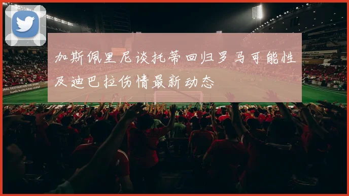 加斯佩里尼谈托蒂回归罗马可能性及迪巴拉伤情最新动态