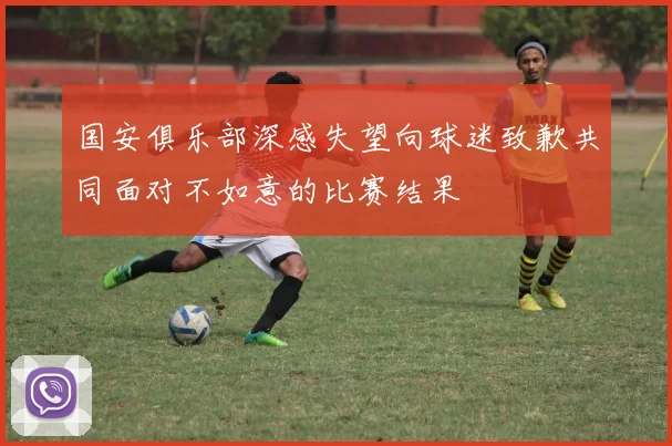 国安俱乐部深感失望向球迷致歉共同面对不如意的比赛结果