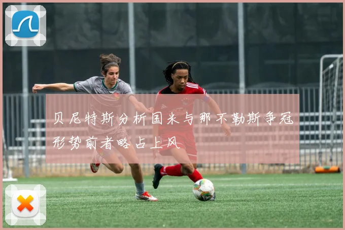 贝尼特斯分析国米与那不勒斯争冠形势前者略占上风