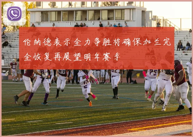 伦纳德表示全力争胜将确保加兰完全恢复再展望明年赛季