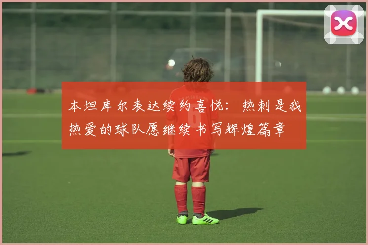 本坦库尔表达续约喜悦：热刺是我热爱的球队愿继续书写辉煌篇章