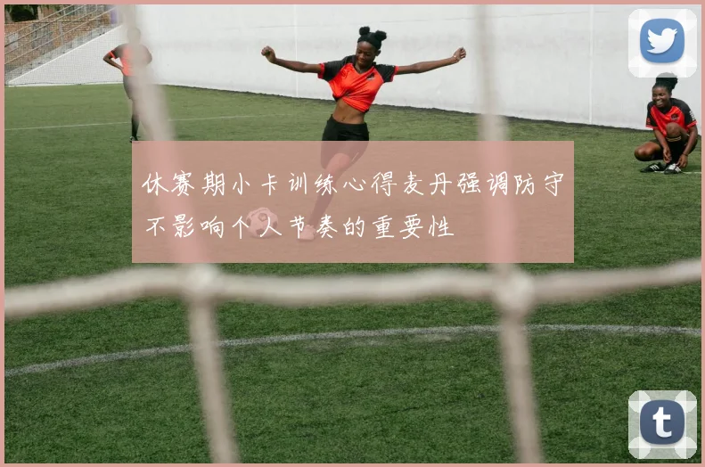 休赛期小卡训练心得麦丹强调防守不影响个人节奏的重要性