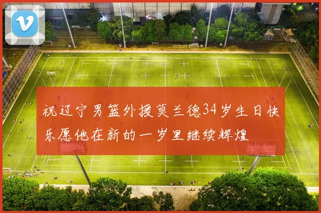 祝辽宁男篮外援莫兰德34岁生日快乐愿他在新的一岁里继续辉煌