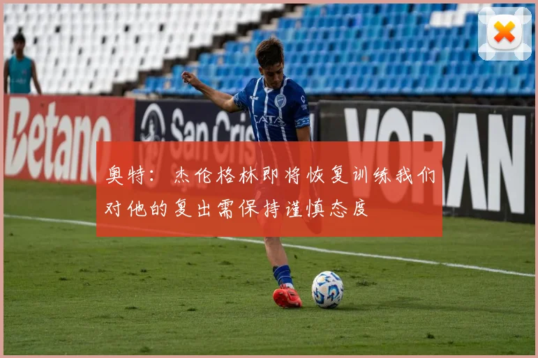 奥特：杰伦格林即将恢复训练我们对他的复出需保持谨慎态度