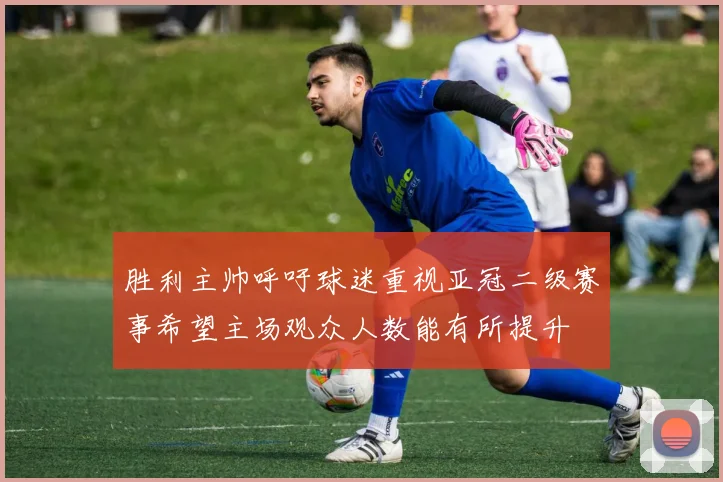 胜利主帅呼吁球迷重视亚冠二级赛事希望主场观众人数能有所提升