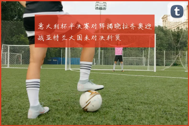 意大利杯半决赛对阵揭晓拉齐奥迎战亚特兰大国米对决科莫