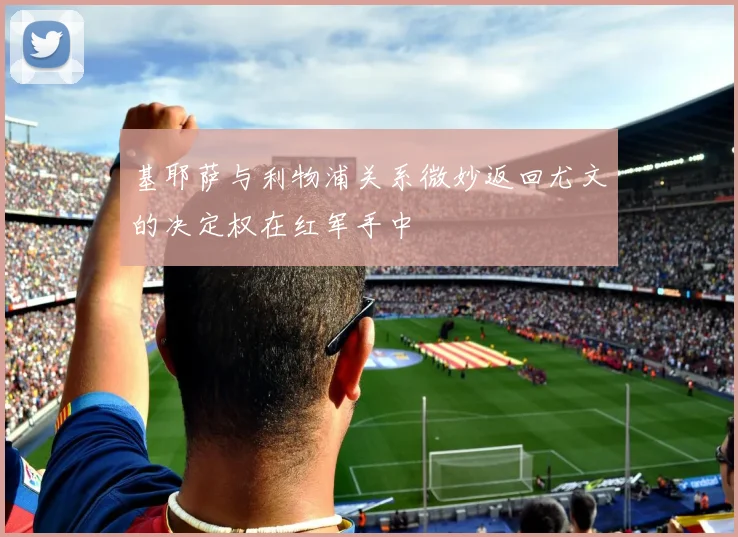 基耶萨与利物浦关系微妙返回尤文的决定权在红军手中