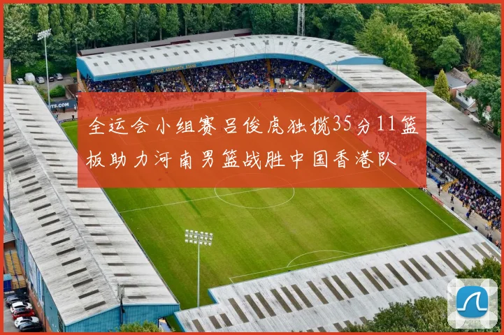 全运会小组赛吕俊虎独揽35分11篮板助力河南男篮战胜中国香港队