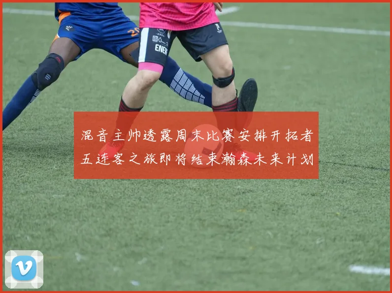 混音主帅透露周末比赛安排开拓者五连客之旅即将结束瀚森未来计划待定
